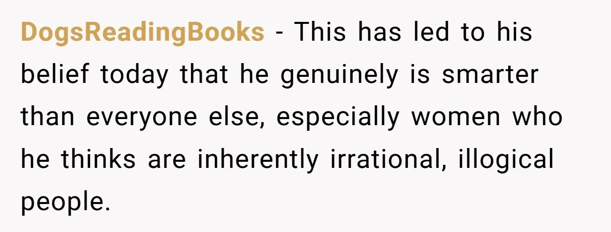 Sister Tells Her Autistic Brother Why Women Don’t Date Him - and Now the Family Says She “Ruined His Confidence” DogsReadingBooks − This has led to his belief today that he genuinely is smarter than everyone else, especially women who he thinks are inherently irrational, illogical people.