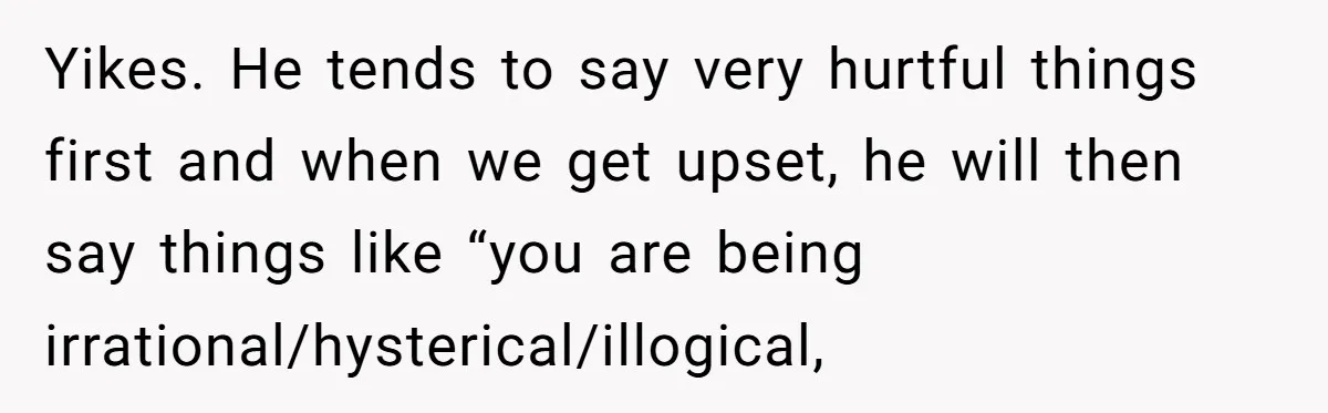 Sister Tells Her Autistic Brother Why Women Don’t Date Him - and Now the Family Says She “Ruined His Confidence” Yikes. He tends to say very hurtful things first and when we get upset, he will then say things like “you are being irrational/hysterical/illogical,
