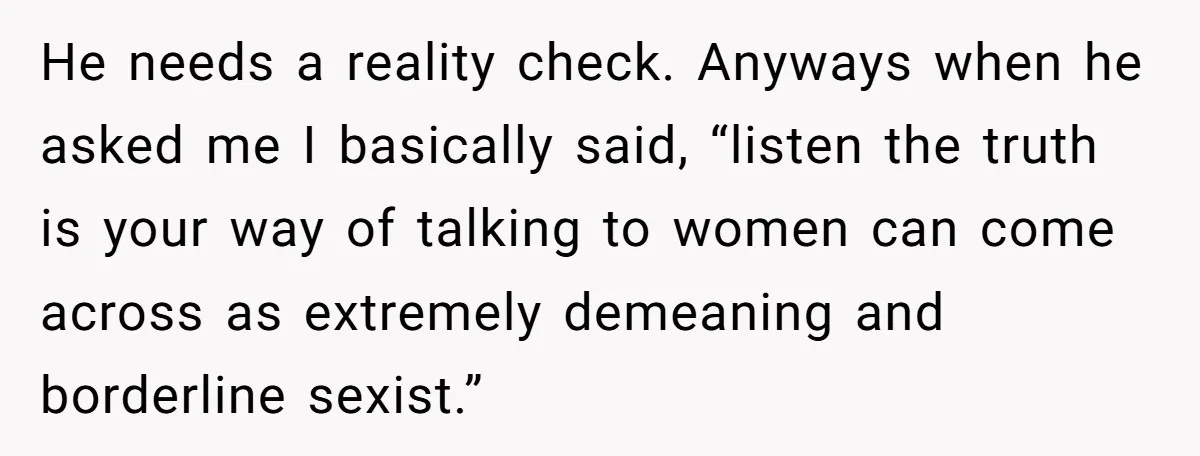 Sister Tells Her Autistic Brother Why Women Don’t Date Him - and Now the Family Says She “Ruined His Confidence” He needs a reality check. Anyways when he asked me I basically said, “listen the truth is your way of talking to women can come across as extremely demeaning and...