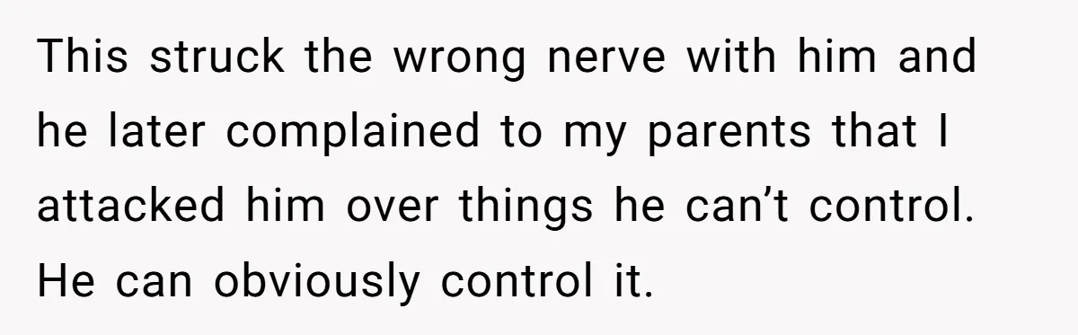 Sister Tells Her Autistic Brother Why Women Don’t Date Him - and Now the Family Says She “Ruined His Confidence” This struck the wrong nerve with him and he later complained to my parents that I attacked him over things he can’t control. He can obviously control it.