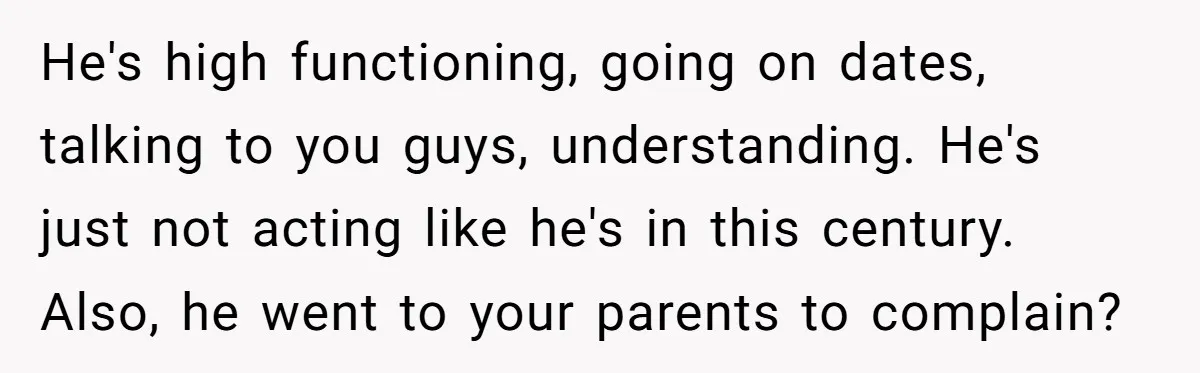 Sister Tells Her Autistic Brother Why Women Don’t Date Him - and Now the Family Says She “Ruined His Confidence” He's high functioning, going on dates, talking to you guys, understanding. He's just not acting like he's in this century. Also, he went to your parents to complain?
