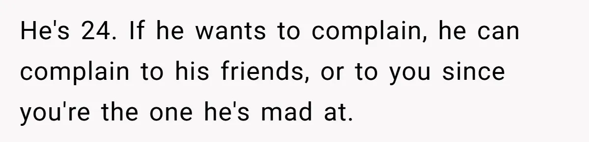 Sister Tells Her Autistic Brother Why Women Don’t Date Him - and Now the Family Says She “Ruined His Confidence” He's 24. If he wants to complain, he can complain to his friends, or to you since you're the one he's mad at.