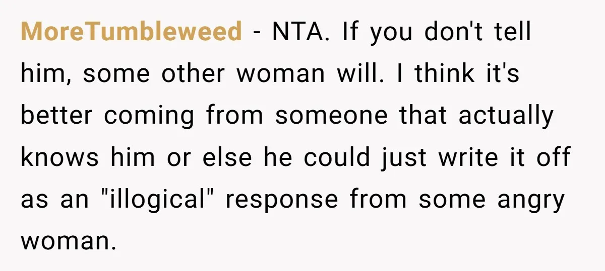 Sister Tells Her Autistic Brother Why Women Don’t Date Him - and Now the Family Says She “Ruined His Confidence” MoreTumbleweed − NTA. If you don't tell him, some other woman will. I think it's better coming from someone that actually knows him or else he could just write it...
