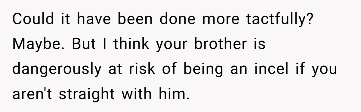 Sister Tells Her Autistic Brother Why Women Don’t Date Him - and Now the Family Says She “Ruined His Confidence” Could it have been done more tactfully? Maybe. But I think your brother is dangerously at risk of being an incel if you aren't straight with him.