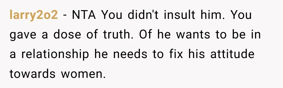 Sister Tells Her Autistic Brother Why Women Don’t Date Him - and Now the Family Says She “Ruined His Confidence” larry2o2 − NTA You didn't insult him. You gave a dose of truth. Of he wants to be in a relationship he needs to fix his attitude towards women.
