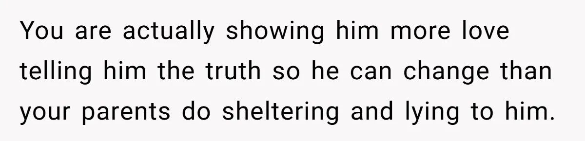 Sister Tells Her Autistic Brother Why Women Don’t Date Him - and Now the Family Says She “Ruined His Confidence” You are actually showing him more love telling him the truth so he can change than your parents do sheltering and lying to him.