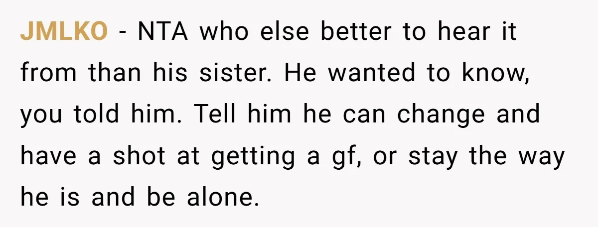 Sister Tells Her Autistic Brother Why Women Don’t Date Him - and Now the Family Says She “Ruined His Confidence” JMLKO − NTA who else better to hear it from than his sister. He wanted to know, you told him. Tell him he can change and have a shot at...