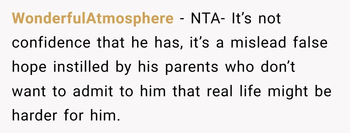 Sister Tells Her Autistic Brother Why Women Don’t Date Him - and Now the Family Says She “Ruined His Confidence” WonderfulAtmosphere − NTA- It’s not confidence that he has, it’s a mislead false hope instilled by his parents who don’t want to admit to him that real life might be...