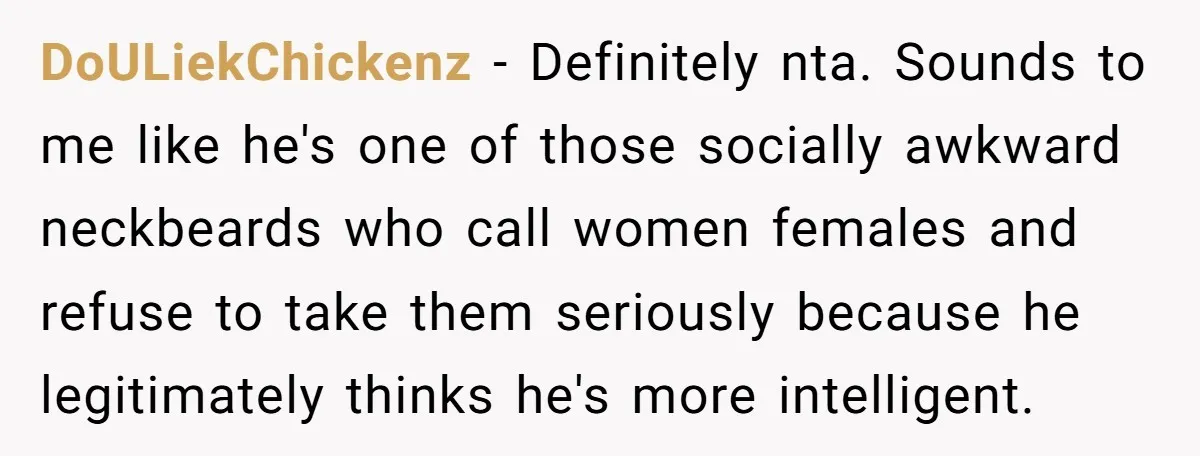 Sister Tells Her Autistic Brother Why Women Don’t Date Him - and Now the Family Says She “Ruined His Confidence” DoULiekChickenz − Definitely nta. Sounds to me like he's one of those socially awkward neckbeards who call women females and refuse to take them seriously because he legitimately thinks he's...