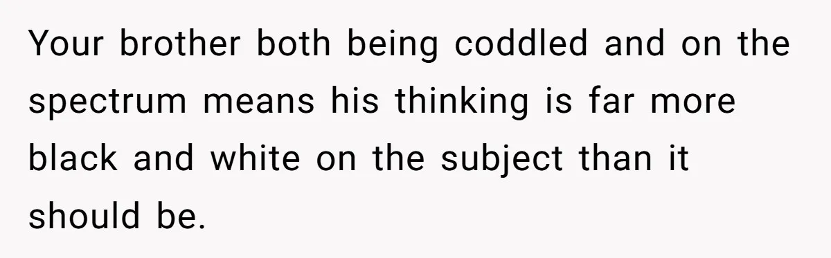 Sister Tells Her Autistic Brother Why Women Don’t Date Him - and Now the Family Says She “Ruined His Confidence” Your brother both being coddled and on the spectrum means his thinking is far more black and white on the subject than it should be.