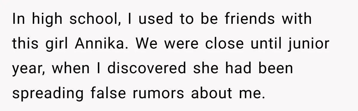 Sister Exposes Brother's Fiancée As Former High School Bully During Festive Family Engagement Party In high school, I used to be friends with this girl Annika. We were close until junior year, when I discovered she had been spreading false rumors about me.
