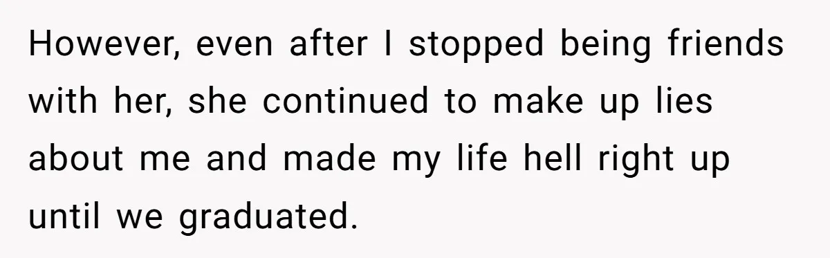 Sister Exposes Brother's Fiancée As Former High School Bully During Festive Family Engagement Party However, even after I stopped being friends with her, she continued to make up lies about me and made my life hell right up until we graduated.