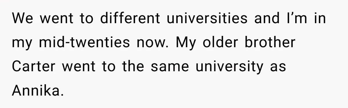 Sister Exposes Brother's Fiancée As Former High School Bully During Festive Family Engagement Party We went to different universities and I’m in my mid-twenties now. My older brother Carter went to the same university as Annika.