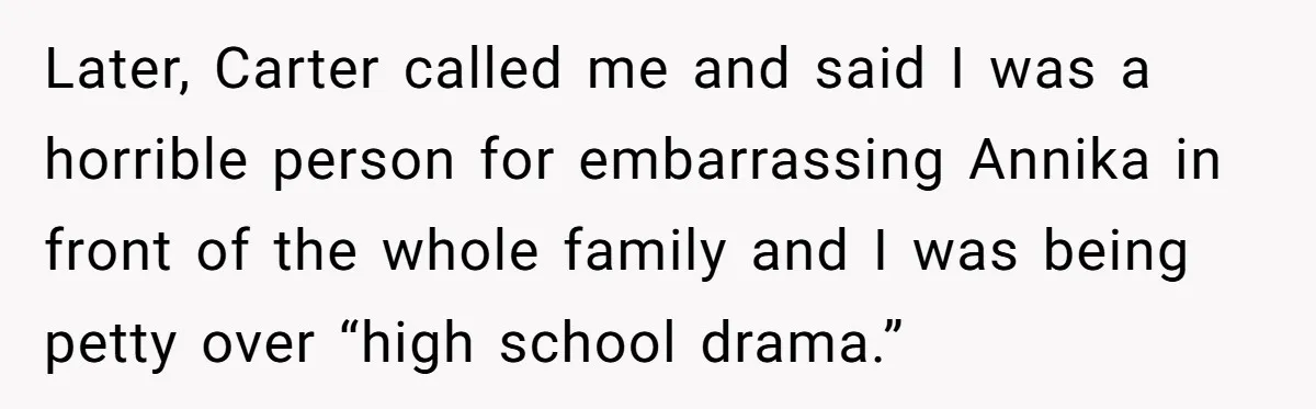 Sister Exposes Brother's Fiancée As Former High School Bully During Festive Family Engagement Party Later, Carter called me and said I was a horrible person for embarrassing Annika in front of the whole family and I was being petty over “high school drama.”