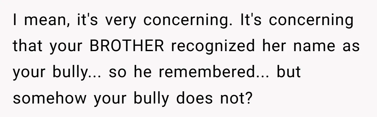 Sister Exposes Brother's Fiancée As Former High School Bully During Festive Family Engagement Party I mean, it's very concerning. It's concerning that your BROTHER recognized her name as your bully... so he remembered... but somehow your bully does not?