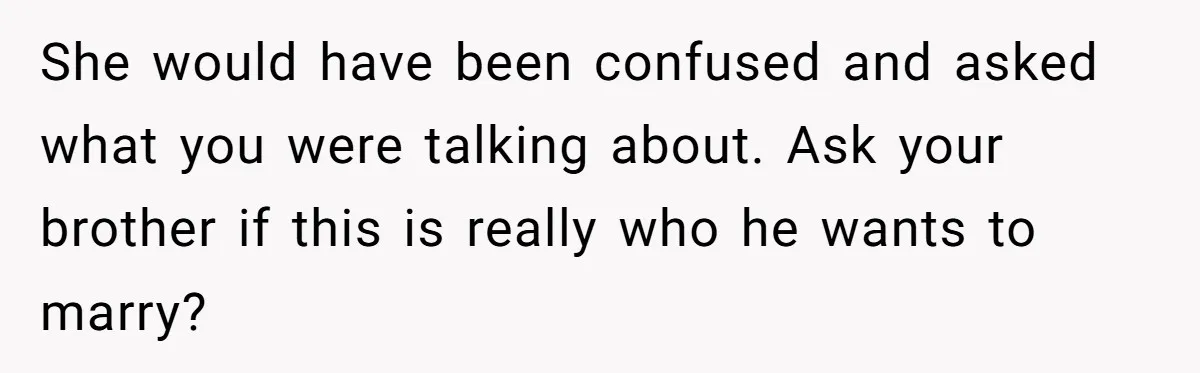 Sister Exposes Brother's Fiancée As Former High School Bully During Festive Family Engagement Party She would have been confused and asked what you were talking about. Ask your brother if this is really who he wants to marry?