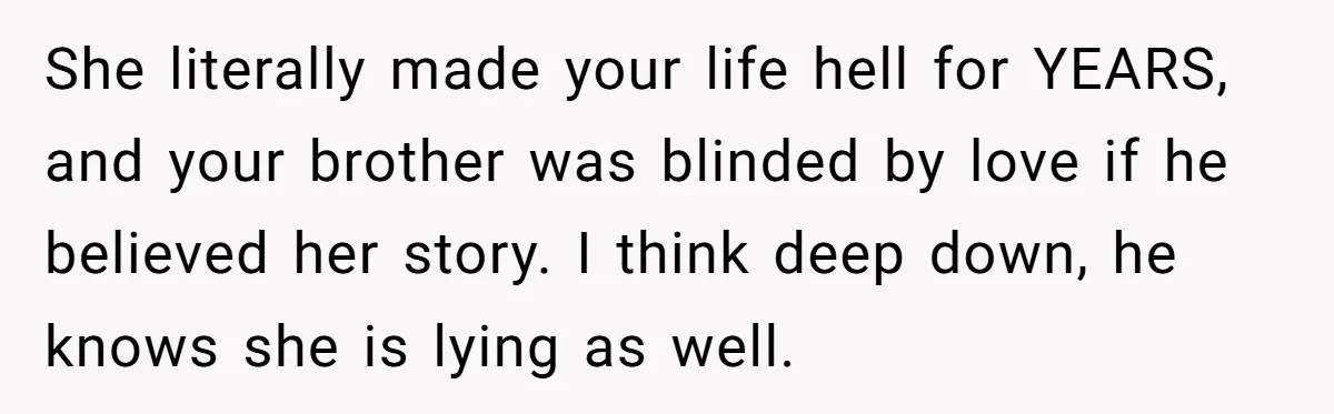 Sister Exposes Brother's Fiancée As Former High School Bully During Festive Family Engagement Party She literally made your life hell for YEARS, and your brother was blinded by love if he believed her story. I think deep down, he knows she is lying as...