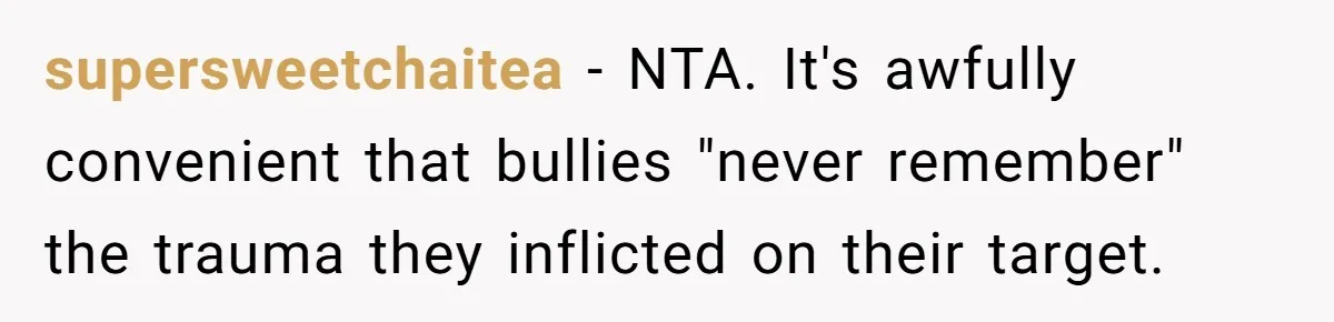 Sister Exposes Brother's Fiancée As Former High School Bully During Festive Family Engagement Party supersweetchaitea − NTA. It's awfully convenient that bullies "never remember" the trauma they inflicted on their target.