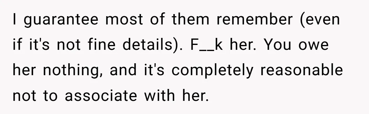 Sister Exposes Brother's Fiancée As Former High School Bully During Festive Family Engagement Party I guarantee most of them remember (even if it's not fine details). F__k her. You owe her nothing, and it's completely reasonable not to associate with her.