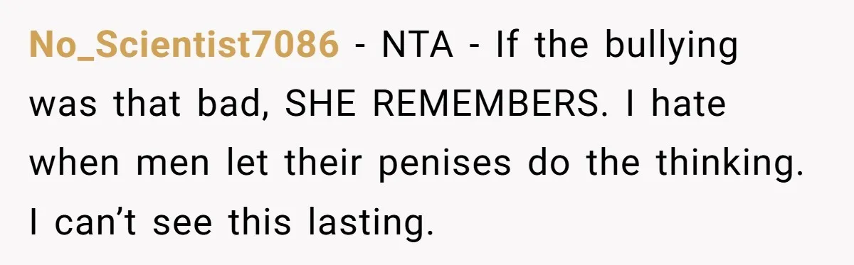 Sister Exposes Brother's Fiancée As Former High School Bully During Festive Family Engagement Party No_Scientist7086 − NTA - If the bullying was that bad, SHE REMEMBERS. I hate when men let their penises do the thinking. I can’t see this lasting.