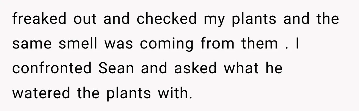 He Canceled the Family Trip After His Stepson Destroyed His Plants, and Now Everyone Is Taking Sides freaked out and checked my plants and the same smell was coming from them . I confronted Sean and asked what he watered the plants with.