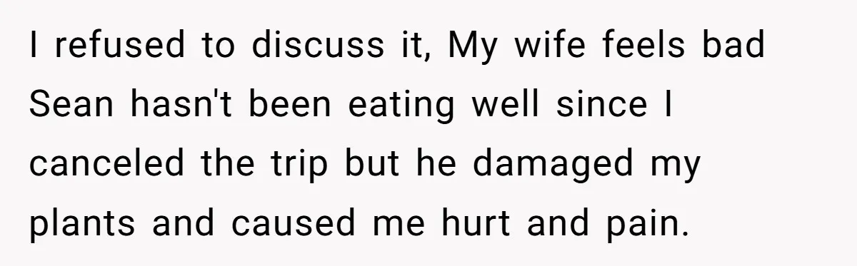 He Canceled the Family Trip After His Stepson Destroyed His Plants, and Now Everyone Is Taking Sides I refused to discuss it, My wife feels bad Sean hasn't been eating well since I canceled the trip but he damaged my plants and caused me hurt and pain.