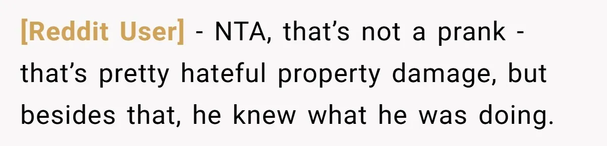 [Reddit User] − NTA, that’s not a prank - that’s pretty hateful property damage, but besides that, he knew what he was doing.