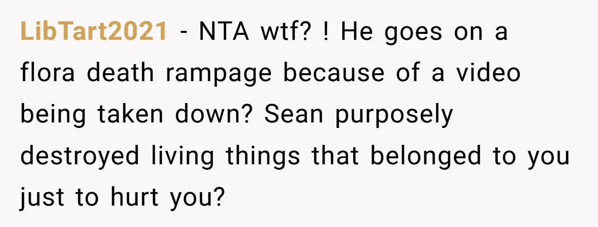 He Canceled the Family Trip After His Stepson Destroyed His Plants, and Now Everyone Is Taking Sides LibTart2021 − NTA wtf? ! He goes on a flora death rampage because of a video being taken down? Sean purposely destroyed living things that belonged to you just to...