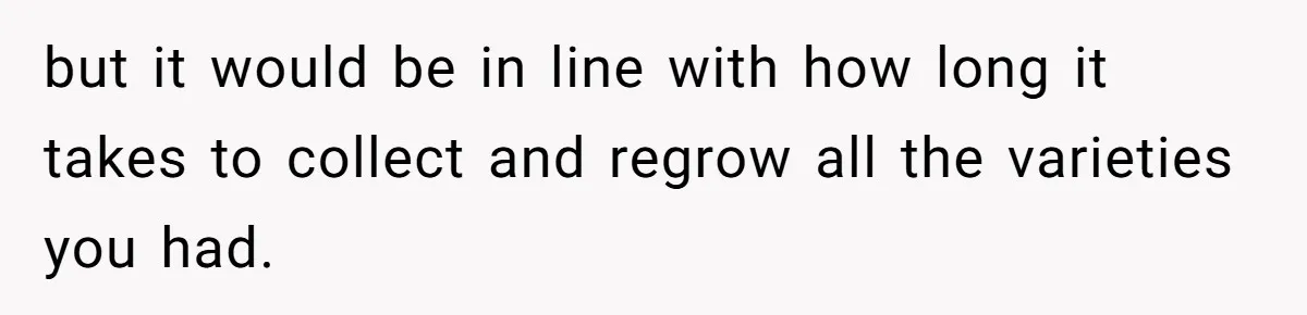 He Canceled the Family Trip After His Stepson Destroyed His Plants, and Now Everyone Is Taking Sides but it would be in line with how long it takes to collect and regrow all the varieties you had.