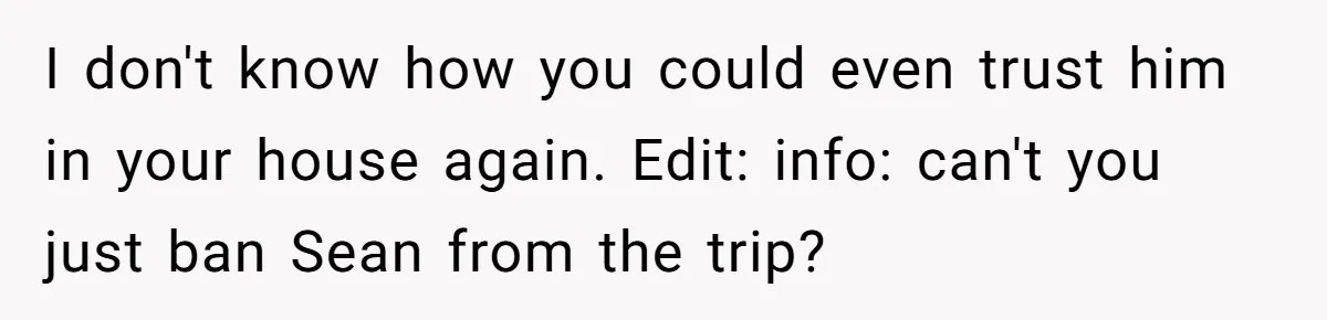 He Canceled the Family Trip After His Stepson Destroyed His Plants, and Now Everyone Is Taking Sides I don't know how you could even trust him in your house again. Edit: info: can't you just ban Sean from the trip?