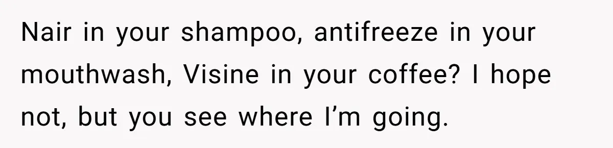 He Canceled the Family Trip After His Stepson Destroyed His Plants, and Now Everyone Is Taking Sides Nair in your shampoo, antifreeze in your mouthwash, Visine in your coffee? I hope not, but you see where I’m going.