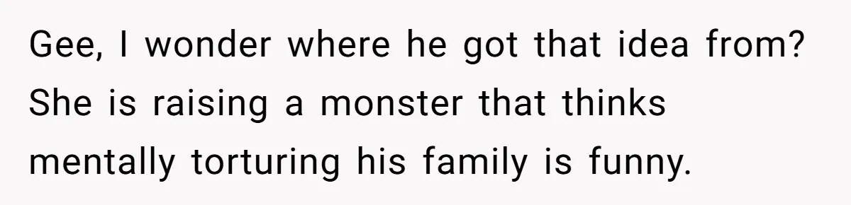 He Canceled the Family Trip After His Stepson Destroyed His Plants, and Now Everyone Is Taking Sides Gee, I wonder where he got that idea from? She is raising a monster that thinks mentally torturing his family is funny.
