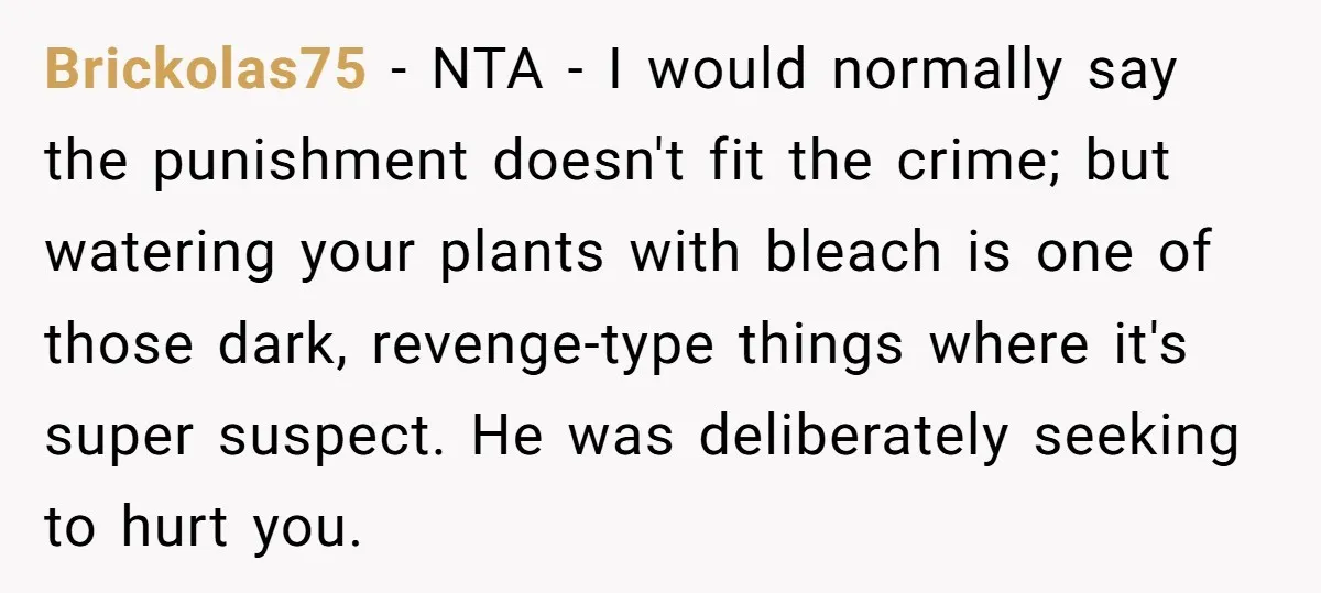 He Canceled the Family Trip After His Stepson Destroyed His Plants, and Now Everyone Is Taking Sides Brickolas75 − NTA - I would normally say the punishment doesn't fit the crime; but watering your plants with bleach is one of those dark, revenge-type things where it's super...
