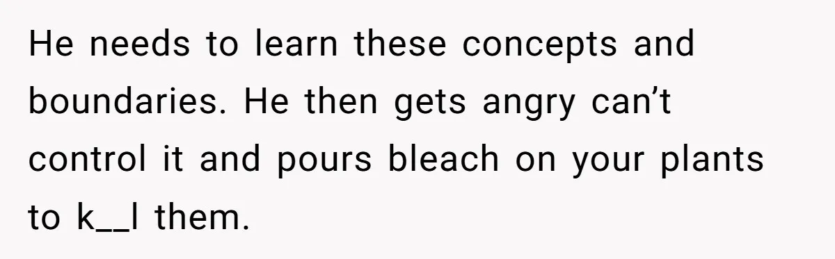 He Canceled the Family Trip After His Stepson Destroyed His Plants, and Now Everyone Is Taking Sides He needs to learn these concepts and boundaries. He then gets angry can’t control it and pours bleach on your plants to k__l them.