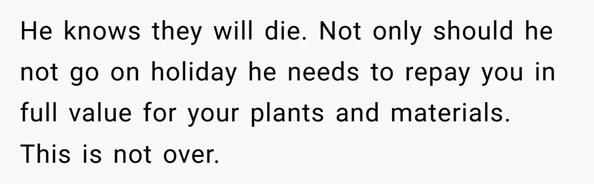 He Canceled the Family Trip After His Stepson Destroyed His Plants, and Now Everyone Is Taking Sides He knows they will die. Not only should he not go on holiday he needs to repay you in full value for your plants and materials. This is not over.