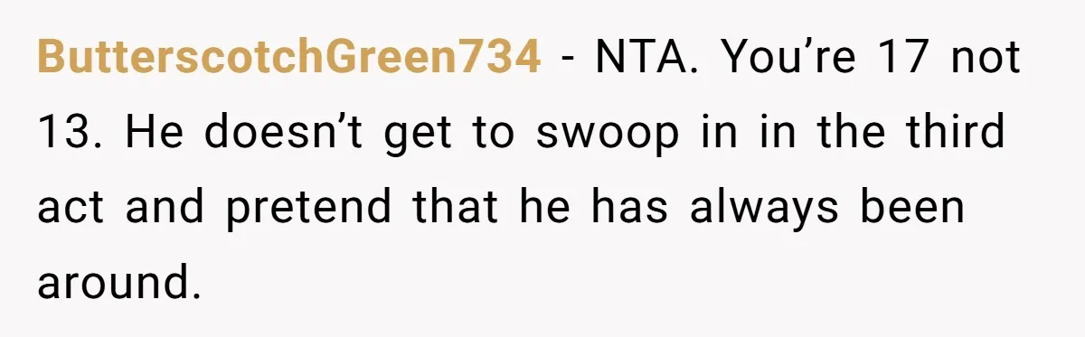 Dad Denied Her For 17 Years, Then Tried To Control What She Does—She Hit Him With ‘No Child Support, No Opinion’ ButterscotchGreen734 − NTA. You’re 17 not 13. He doesn’t get to swoop in in the third act and pretend that he has always been around.