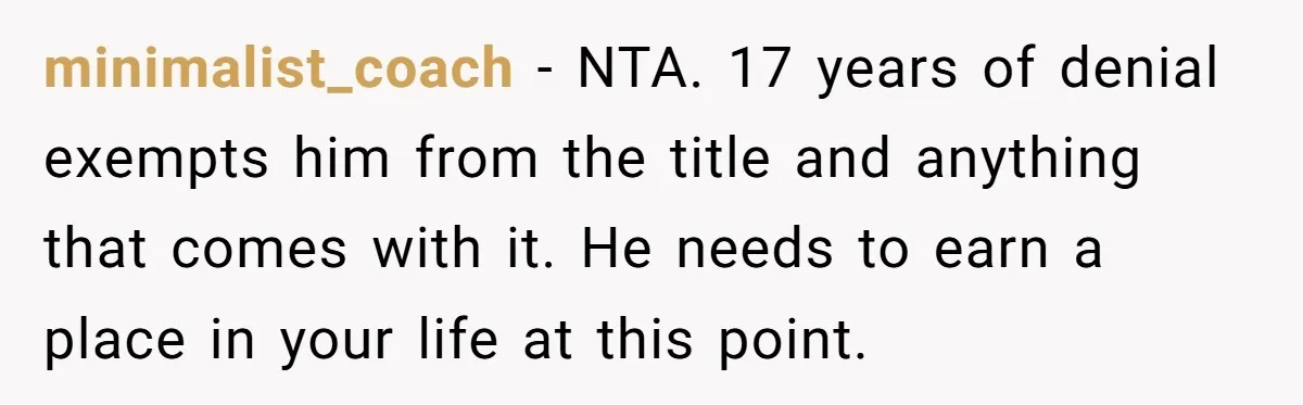 Dad Denied Her For 17 Years, Then Tried To Control What She Does—She Hit Him With ‘No Child Support, No Opinion’ minimalist_coach − NTA. 17 years of denial exempts him from the title and anything that comes with it. He needs to earn a place in your life at this point.