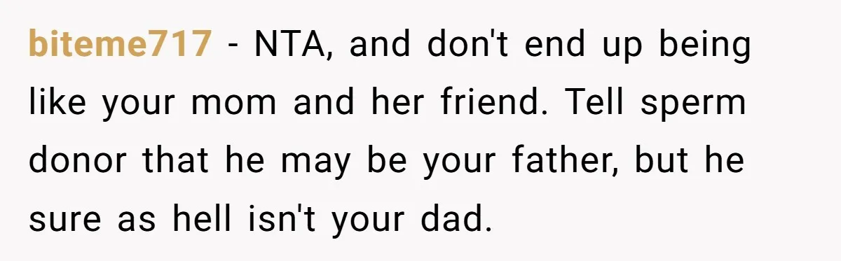 Dad Denied Her For 17 Years, Then Tried To Control What She Does—She Hit Him With ‘No Child Support, No Opinion’ biteme717 − NTA, and don't end up being like your mom and her friend. Tell sperm donor that he may be your father, but he sure as hell isn't your...