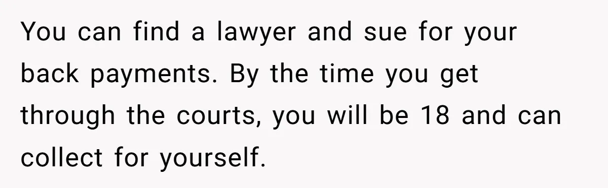 Dad Denied Her For 17 Years, Then Tried To Control What She Does—She Hit Him With ‘No Child Support, No Opinion’ You can find a lawyer and sue for your back payments. By the time you get through the courts, you will be 18 and can collect for yourself.