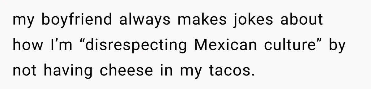 Boyfriend Sneaks Cheese Into Girlfriend’s Taco Despite Her Allergy, Then Whines When She Makes Him Do The Dishes my boyfriend always makes jokes about how I’m “disrespecting Mexican culture” by not having cheese in my tacos.