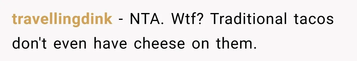 Boyfriend Sneaks Cheese Into Girlfriend’s Taco Despite Her Allergy, Then Whines When She Makes Him Do The Dishes travellingdink − NTA. Wtf? Traditional tacos don't even have cheese on them.