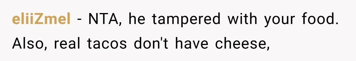 Boyfriend Sneaks Cheese Into Girlfriend’s Taco Despite Her Allergy, Then Whines When She Makes Him Do The Dishes eliiZmel − NTA, he tampered with your food. Also, real tacos don't have cheese,