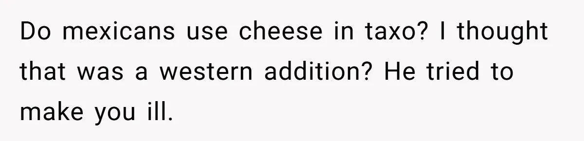 Boyfriend Sneaks Cheese Into Girlfriend’s Taco Despite Her Allergy, Then Whines When She Makes Him Do The Dishes Do mexicans use cheese in taxo? I thought that was a western addition? He tried to make you ill.