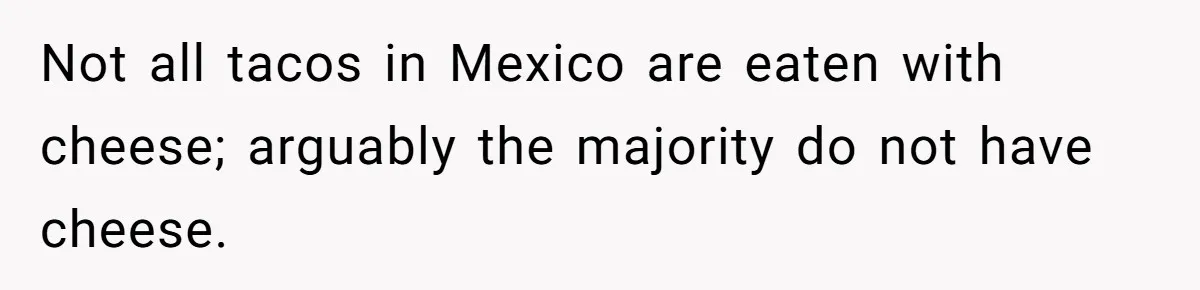 Boyfriend Sneaks Cheese Into Girlfriend’s Taco Despite Her Allergy, Then Whines When She Makes Him Do The Dishes Not all tacos in Mexico are eaten with cheese; arguably the majority do not have cheese.
