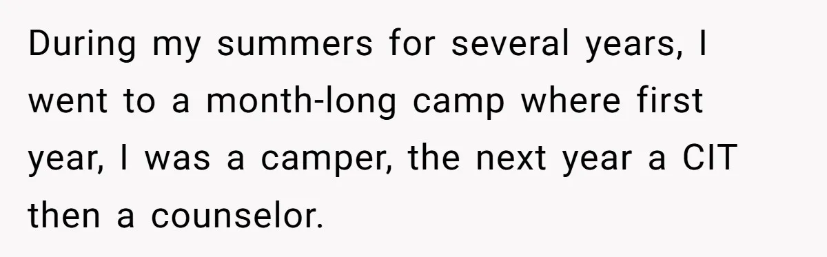 Woman Lets Her Cousin Get Engaged To Her 'Summer Camp Fling', Now She’s Being Blamed For Not Telling Her During my summers for several years, I went to a month-long camp where first year, I was a camper, the next year a CIT then a counselor.