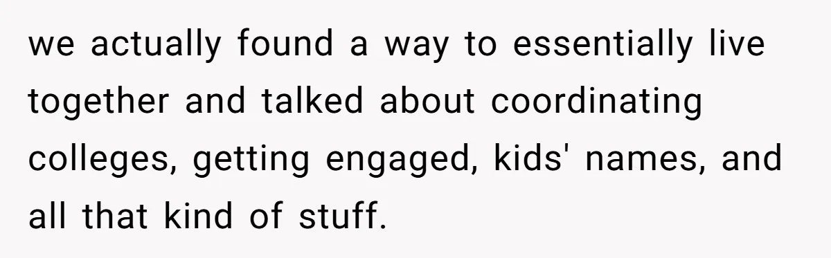 Woman Lets Her Cousin Get Engaged To Her 'Summer Camp Fling', Now She’s Being Blamed For Not Telling Her we actually found a way to essentially live together and talked about coordinating colleges, getting engaged, kids' names, and all that kind of stuff.