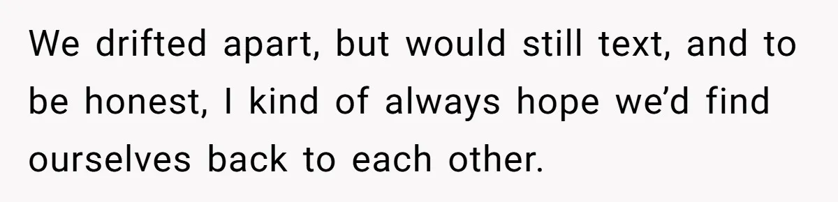 Woman Lets Her Cousin Get Engaged To Her 'Summer Camp Fling', Now She’s Being Blamed For Not Telling Her We drifted apart, but would still text, and to be honest, I kind of always hope we’d find ourselves back to each other.