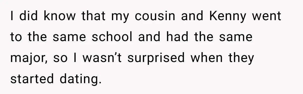 Woman Lets Her Cousin Get Engaged To Her 'Summer Camp Fling', Now She’s Being Blamed For Not Telling Her I did know that my cousin and Kenny went to the same school and had the same major, so I wasn’t surprised when they started dating.