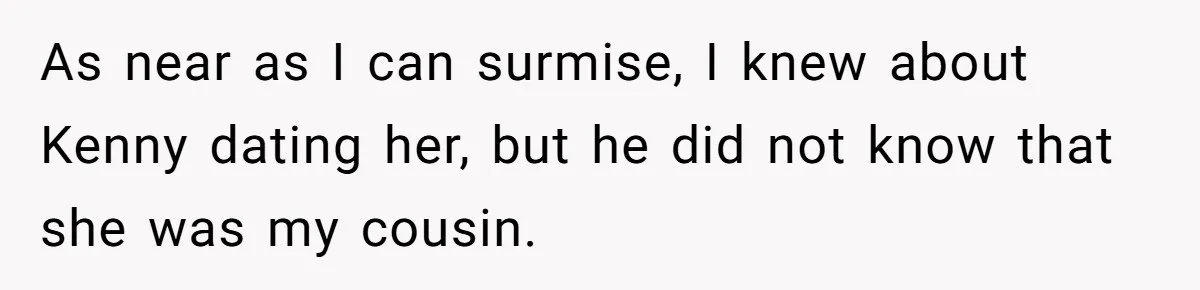 Woman Lets Her Cousin Get Engaged To Her 'Summer Camp Fling', Now She’s Being Blamed For Not Telling Her As near as I can surmise, I knew about Kenny dating her, but he did not know that she was my cousin.
