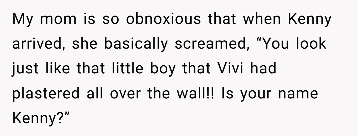 Woman Lets Her Cousin Get Engaged To Her 'Summer Camp Fling', Now She’s Being Blamed For Not Telling Her My mom is so obnoxious that when Kenny arrived, she basically screamed, “You look just like that little boy that Vivi had plastered all over the wall!! Is your name...